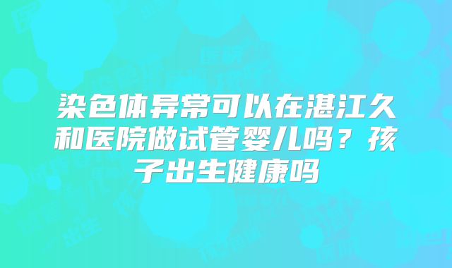 染色体异常可以在湛江久和医院做试管婴儿吗?孩子出生健康吗