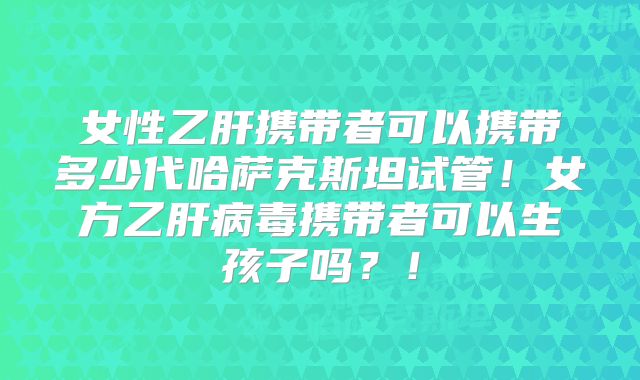 女性乙肝携带者可以携带多少代哈萨克斯坦试管！女方乙肝病毒携带者可以生孩子吗？！