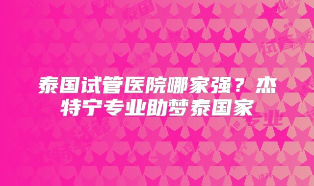 泰国试管医院哪家强？杰特宁专业助梦泰国家