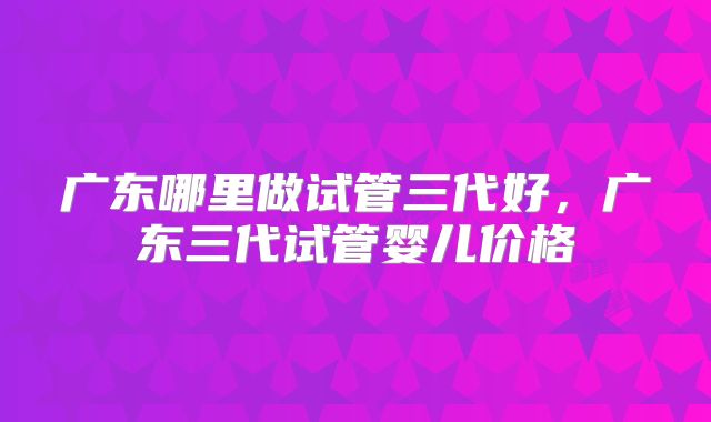 广东哪里做试管三代好,广东三代试管婴儿价格