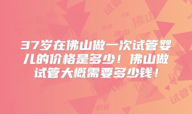 37岁在佛山做一次试管婴儿的价格是多少！佛山做试管大概需要多少钱！