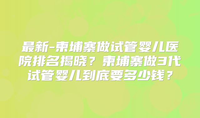 最新-柬埔寨做试管婴儿医院排名揭晓？柬埔寨做3代试管婴儿到底要多少钱？
