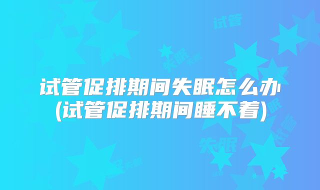 试管促排期间失眠怎么办(试管促排期间睡不着)