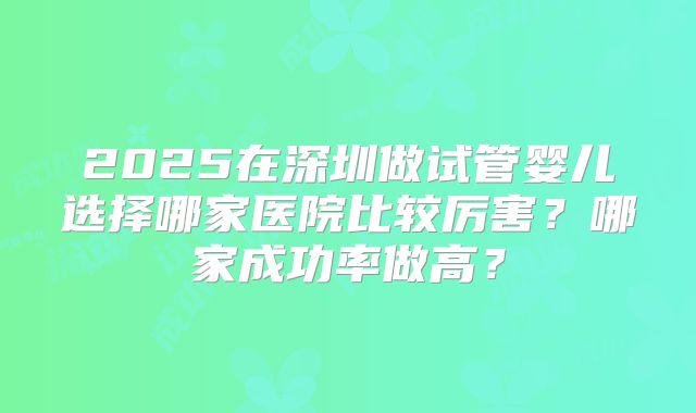2025在深圳做试管婴儿选择哪家医院比较厉害?哪家成功率做高?