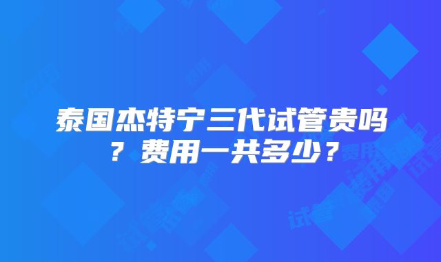 泰国杰特宁三代试管贵吗？费用一共多少？