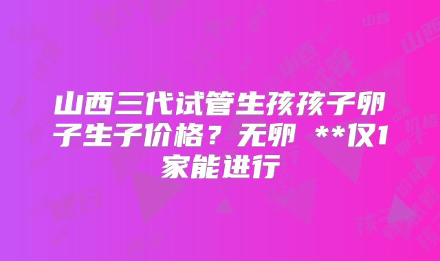 山西三代试管生孩孩子卵子生子价格？无卵�**仅1家能进行