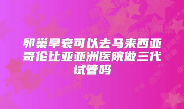卵巢早衰可以去马来西亚哥伦比亚亚洲医院做三代试管吗