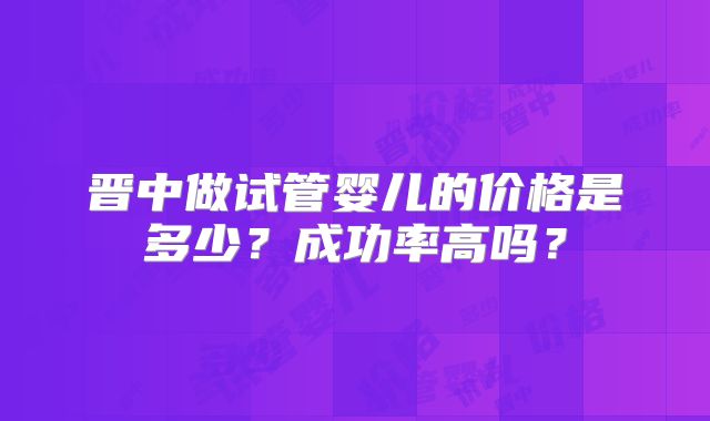 晋中做试管婴儿的价格是多少?成功率高吗?