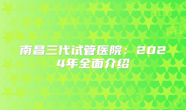 南昌三代试管医院：2024年全面介绍