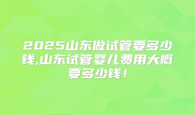 2025山东做试管要多少钱,山东试管婴儿费用大概要多少钱！