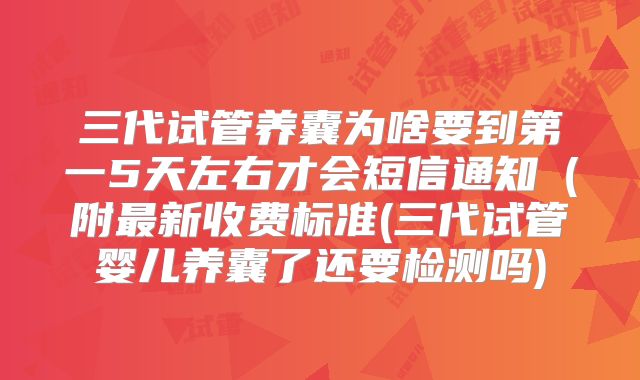 三代试管养囊为啥要到第一5天左右才会短信通知（附最新收费标准(三代试管婴儿养囊了还要检测吗)