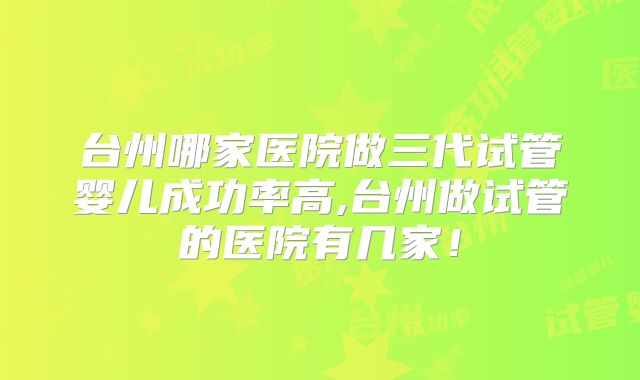台州哪家医院做三代试管婴儿成功率高,台州做试管的医院有几家！