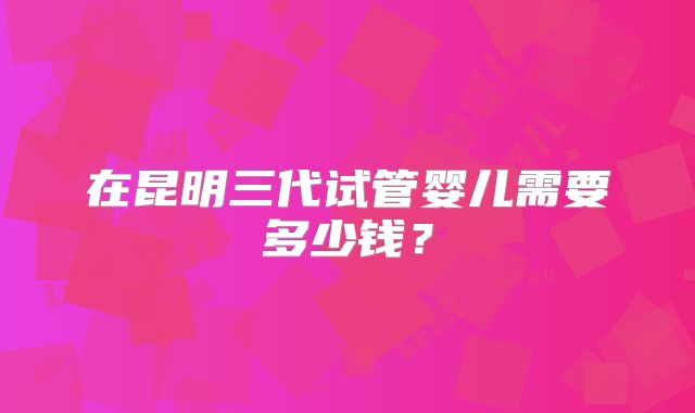 在昆明三代试管婴儿需要多少钱？