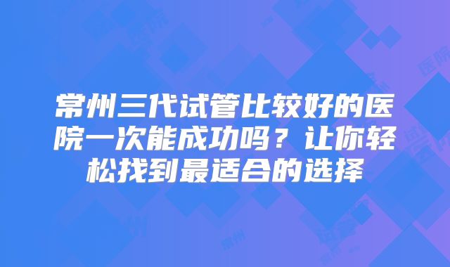 常州三代试管比较好的医院一次能成功吗?让你轻松找到最适合的选择