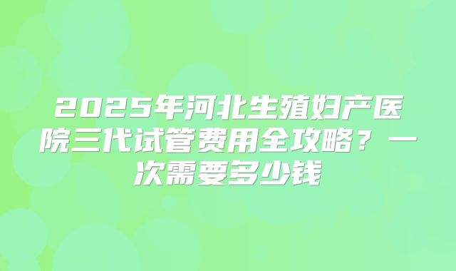 2025年河北生殖妇产医院三代试管费用全攻略？一次需要多少钱