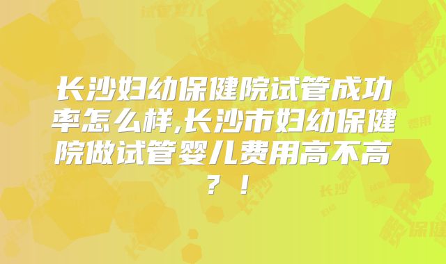 长沙妇幼保健院试管成功率怎么样,长沙市妇幼保健院做试管婴儿费用高不高?!