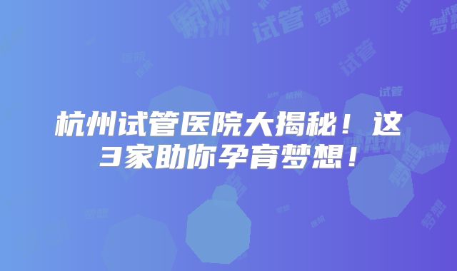 杭州试管医院大揭秘!这3家助你孕育梦想!