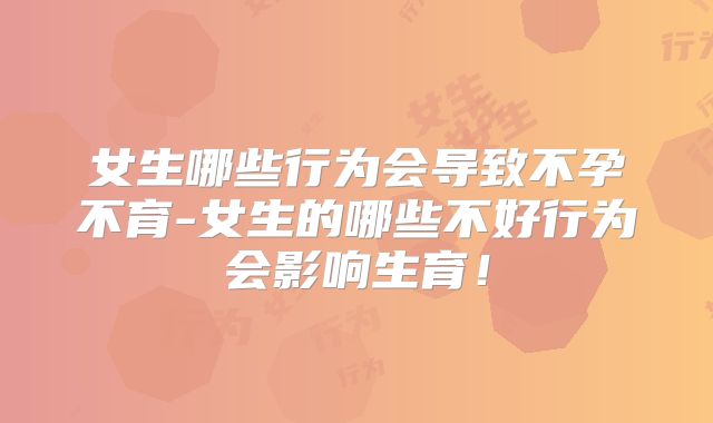 女生哪些行为会导致不孕不育-女生的哪些不好行为会影响生育!
