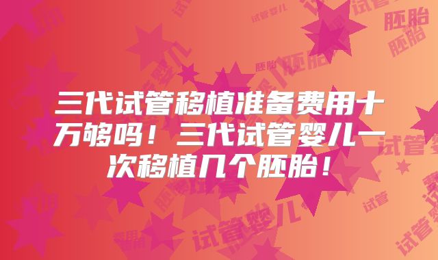 三代试管移植准备费用十万够吗!三代试管婴儿一次移植几个胚胎!