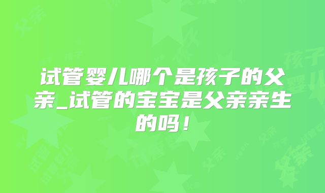 试管婴儿哪个是孩子的父亲_试管的宝宝是父亲亲生的吗！