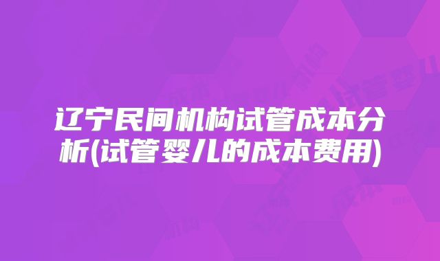 辽宁民间机构试管成本分析(试管婴儿的成本费用)