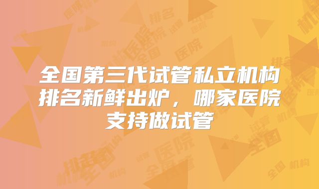 全国第三代试管私立机构排名新鲜出炉，哪家医院支持做试管