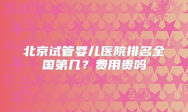 北京试管婴儿医院排名全国第几？费用贵吗