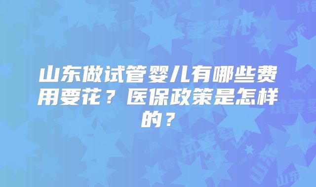 山东做试管婴儿有哪些费用要花?医保政策是怎样的?