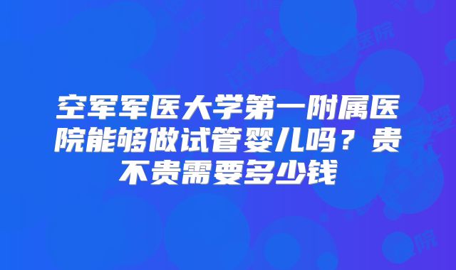 空军军医大学第一附属医院能够做试管婴儿吗？贵不贵需要多少钱