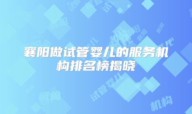 襄阳做试管婴儿的服务机构排名榜揭晓