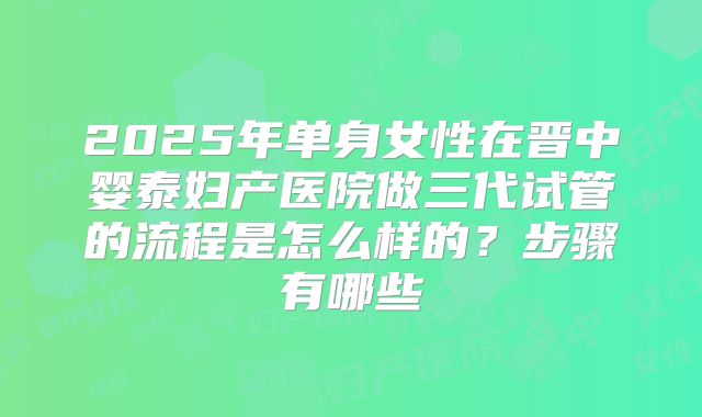 2025年单身女性在晋中婴泰妇产医院做三代试管的流程是怎么样的?步骤有哪些