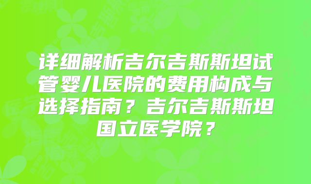 详细解析吉尔吉斯斯坦试管婴儿医院的费用构成与选择指南？吉尔吉斯斯坦国立医学院？