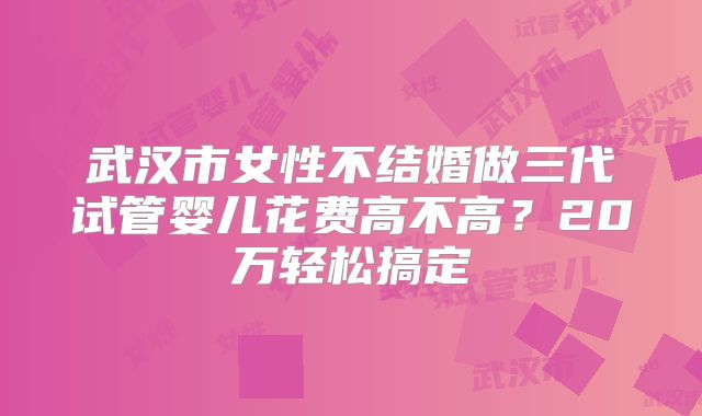 武汉市女性不结婚做三代试管婴儿花费高不高？20万轻松搞定