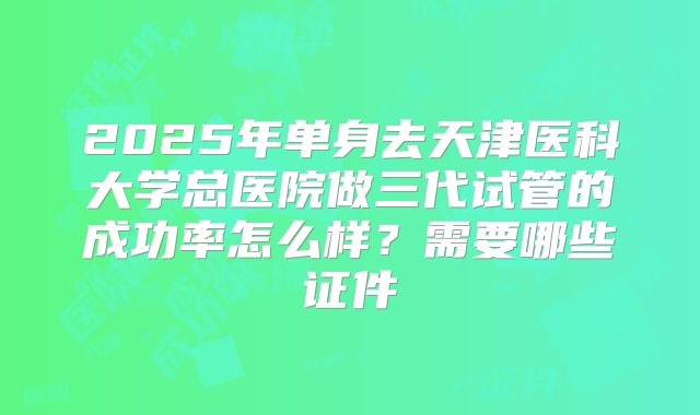 2025年单身去天津医科大学总医院做三代试管的成功率怎么样?需要哪些证件