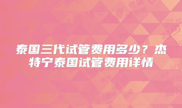 泰国三代试管费用多少?杰特宁泰国试管费用详情
