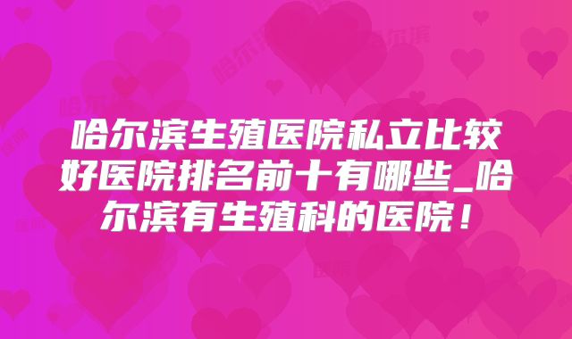 哈尔滨生殖医院私立比较好医院排名前十有哪些_哈尔滨有生殖科的医院!