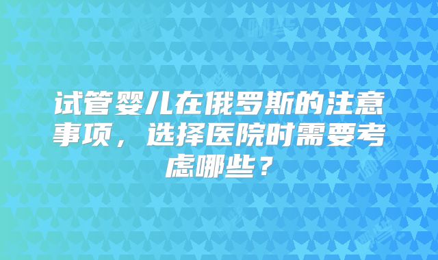 试管婴儿在俄罗斯的注意事项,选择医院时需要考虑哪些?