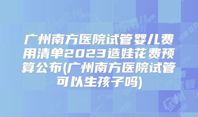 广州南方医院试管婴儿费用清单2023造娃花费预算公布(广州南方医院试管可以生孩子吗)