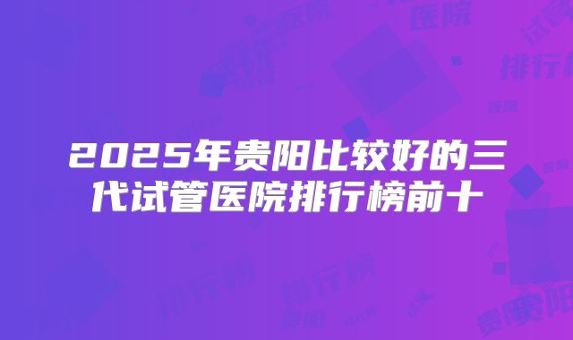2025年贵阳比较好的三代试管医院排行榜前十