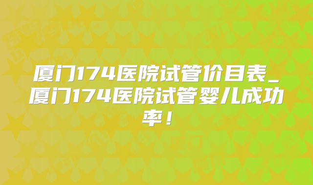 厦门174医院试管价目表_厦门174医院试管婴儿成功率！