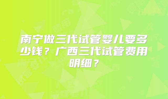 南宁做三代试管婴儿要多少钱？广西三代试管费用明细？