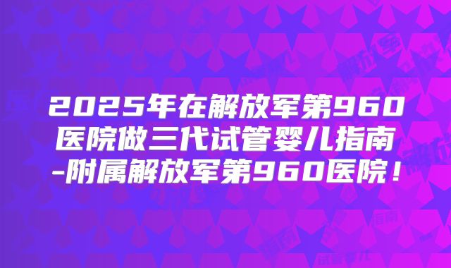 2025年在解放军第960医院做三代试管婴儿指南-附属解放军第960医院！