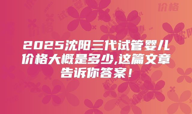 2025沈阳三代试管婴儿价格大概是多少,这篇文章告诉你答案！