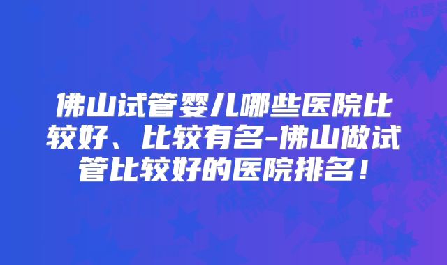 佛山试管婴儿哪些医院比较好、比较有名-佛山做试管比较好的医院排名！