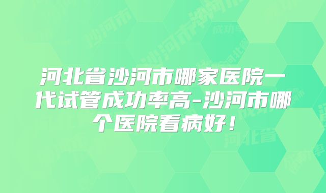 河北省沙河市哪家医院一代试管成功率高-沙河市哪个医院看病好!