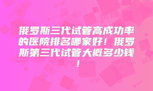 俄罗斯三代试管高成功率的医院排名哪家好！俄罗斯第三代试管大概多少钱！
