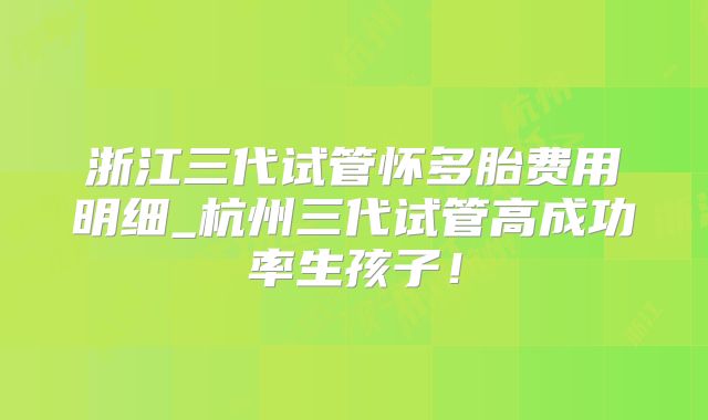 浙江三代试管怀多胎费用明细_杭州三代试管高成功率生孩子!