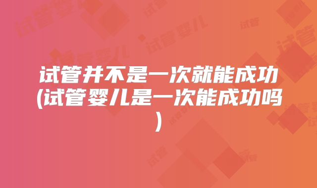试管并不是一次就能成功(试管婴儿是一次能成功吗)