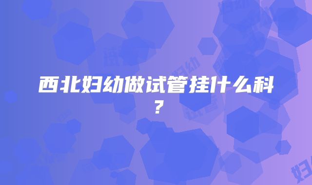 西北妇幼做试管挂什么科?