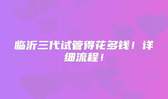 临沂三代试管得花多钱！详细流程！